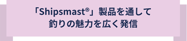 Shipsmast製品を通して釣りの魅力を広く発信