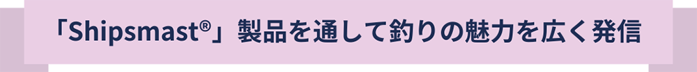 Shipsmast製品を通して釣りの魅力を広く発信